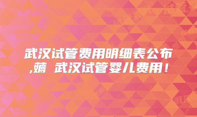 武汉试管费用明细表公布,薅慜武汉试管婴儿费用！