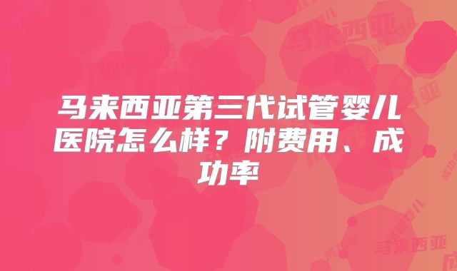 马来西亚第三代试管婴儿医院怎么样?附费用、成功率