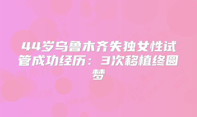 44岁乌鲁木齐失独女性试管成功经历:3次移植终圆梦
