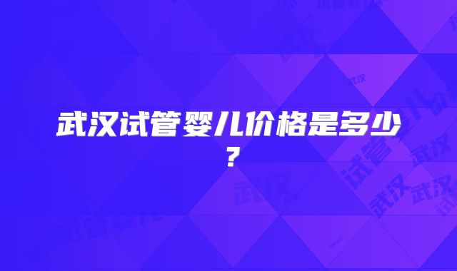 武汉试管婴儿价格是多少?