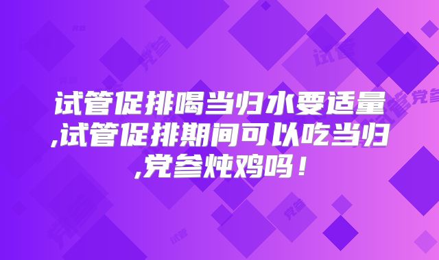 试管促排喝当归水要适量,试管促排期间可以吃当归,党参炖鸡吗！