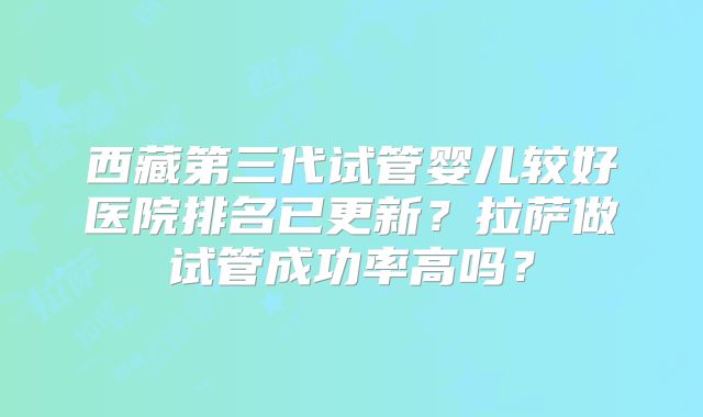 西藏第三代试管婴儿较好医院排名已更新？拉萨做试管成功率高吗？
