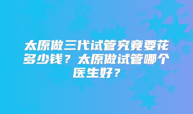 太原做三代试管究竟要花多少钱？太原做试管哪个医生好？