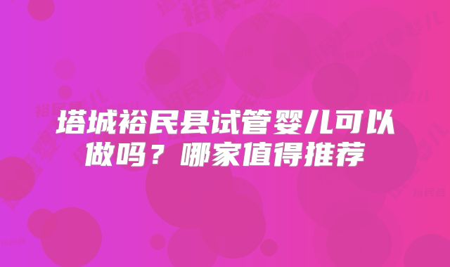 塔城裕民县试管婴儿可以做吗?哪家值得推荐