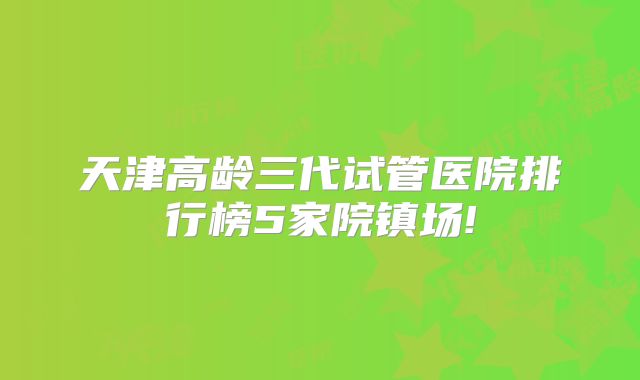 天津高龄三代试管医院排行榜5家院镇场!
