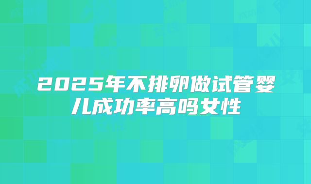 2025年不排卵做试管婴儿成功率高吗女性