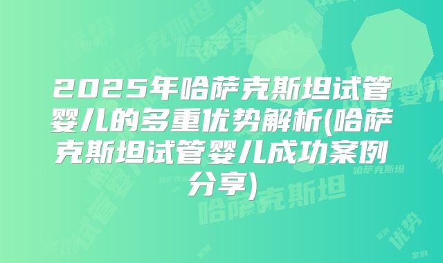 2025年哈萨克斯坦试管婴儿的多重优势解析(哈萨克斯坦试管婴儿成功案例分享)