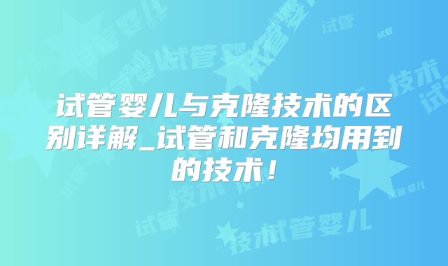 试管婴儿与克隆技术的区别详解_试管和克隆均用到的技术!