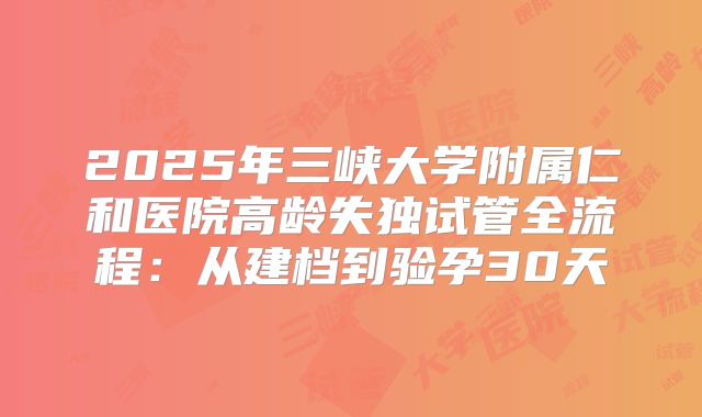 2025年三峡大学附属仁和医院高龄失独试管全流程:从建档到验孕30天