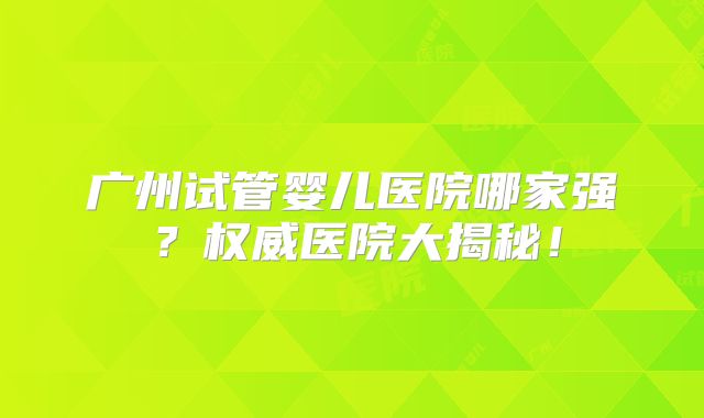 广州试管婴儿医院哪家强?权威医院大揭秘!