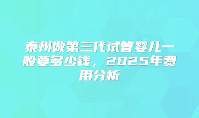泰州做第三代试管婴儿一般要多少钱,2025年费用分析