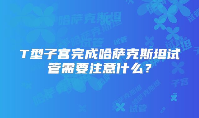 T型子宫完成哈萨克斯坦试管需要注意什么？