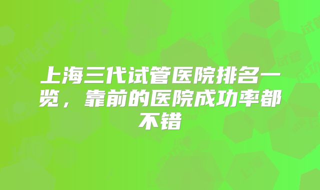上海三代试管医院排名一览,靠前的医院成功率都不错