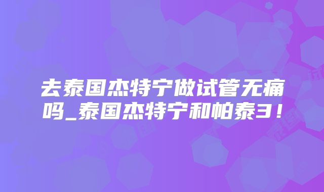 去泰国杰特宁做试管无痛吗_泰国杰特宁和帕泰3!