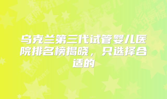 乌克兰第三代试管婴儿医院排名榜揭晓，只选择合适的