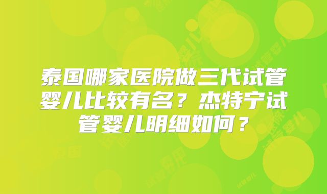 泰国哪家医院做三代试管婴儿比较有名?杰特宁试管婴儿明细如何?