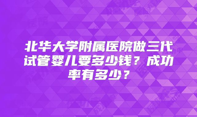 北华大学附属医院做三代试管婴儿要多少钱?成功率有多少?