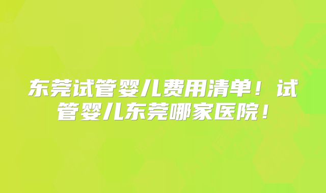 东莞试管婴儿费用清单!试管婴儿东莞哪家医院!