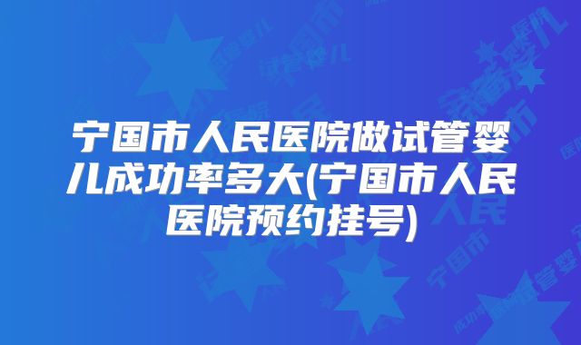 宁国市人民医院做试管婴儿成功率多大(宁国市人民医院预约挂号)