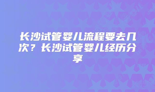 长沙试管婴儿流程要去几次？长沙试管婴儿经历分享