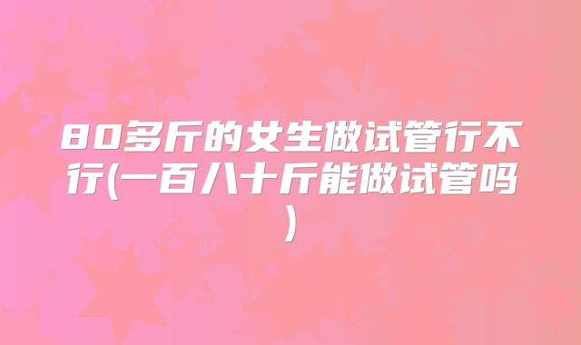 80多斤的女生做试管行不行(一百八十斤能做试管吗)