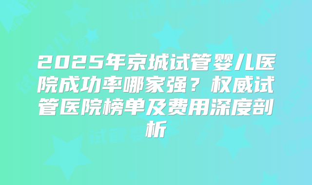 2025年京城试管婴儿医院成功率哪家强?权威试管医院榜单及费用深度剖析