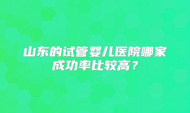 山东的试管婴儿医院哪家成功率比较高?