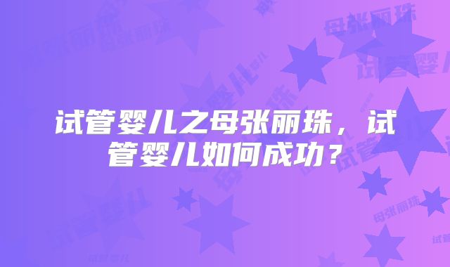 试管婴儿之母张丽珠,试管婴儿如何成功?
