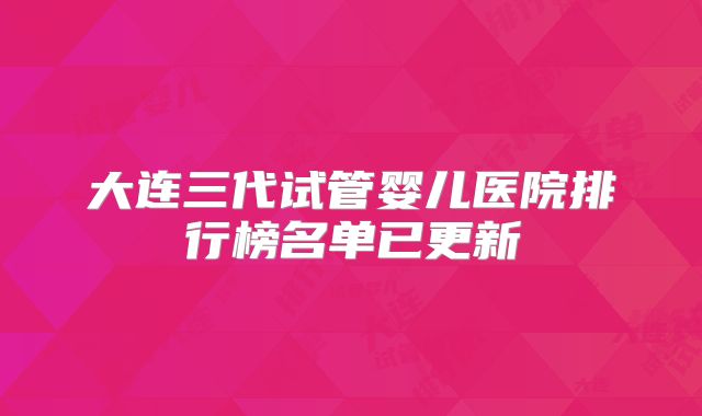 大连三代试管婴儿医院排行榜名单已更新