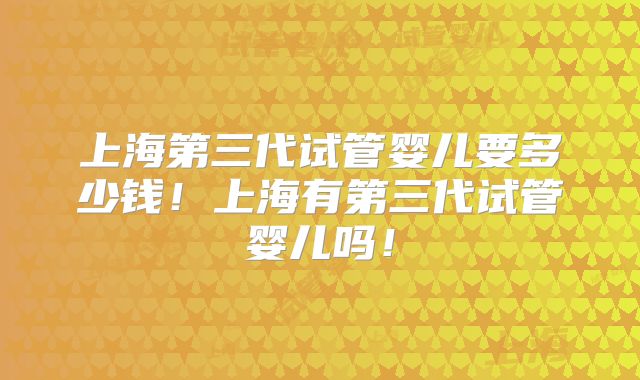 上海第三代试管婴儿要多少钱!上海有第三代试管婴儿吗!