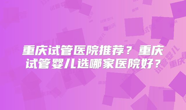 重庆试管医院推荐?重庆试管婴儿选哪家医院好?