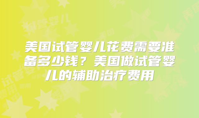 美国试管婴儿花费需要准备多少钱？美国做试管婴儿的辅助治疗费用