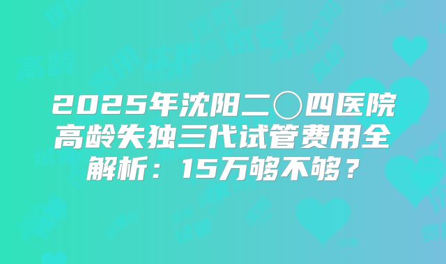 2025年沈阳二〇四医院高龄失独三代试管费用全解析：15万够不够？