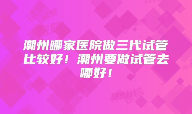 潮州哪家医院做三代试管比较好！潮州要做试管去哪好！