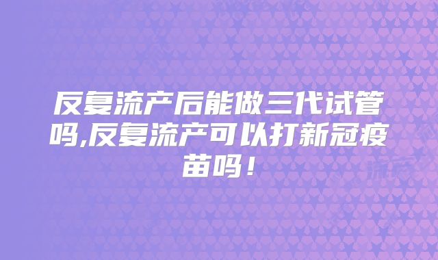 反复流产后能做三代试管吗,反复流产可以打新冠疫苗吗!