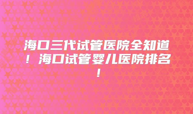 海口三代试管医院全知道!海口试管婴儿医院排名!