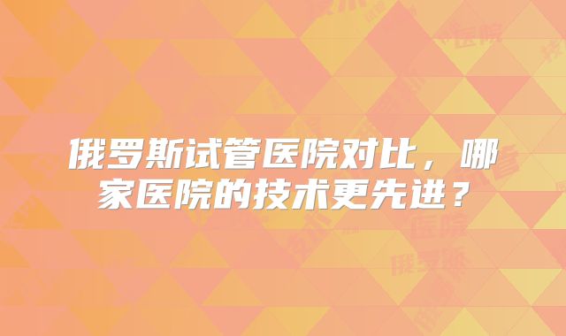 俄罗斯试管医院对比，哪家医院的技术更先进？