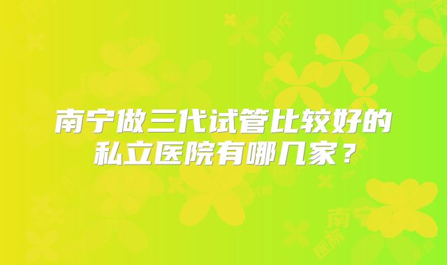 南宁做三代试管比较好的私立医院有哪几家?