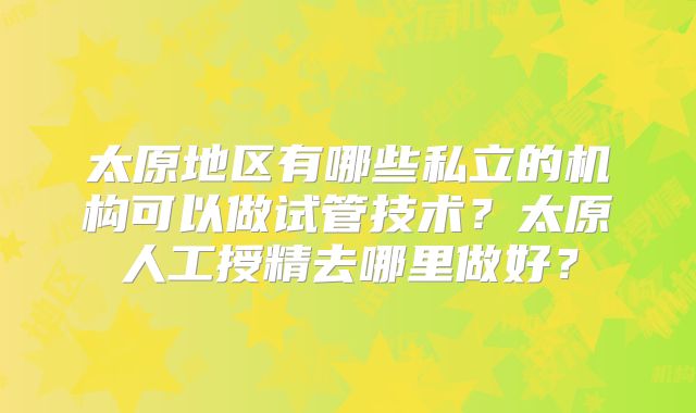 太原地区有哪些私立的机构可以做试管技术?太原人工授精去哪里做好?