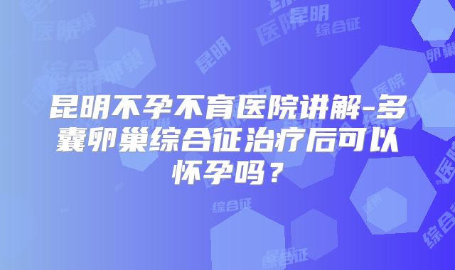 昆明不孕不育医院讲解-多囊卵巢综合征治疗后可以怀孕吗?