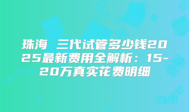 珠海 三代试管多少钱2025最新费用全解析:15-20万真实花费明细