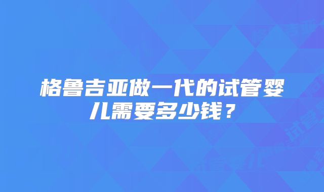 格鲁吉亚做一代的试管婴儿需要多少钱？