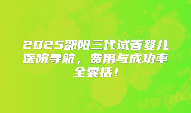 2025邵阳三代试管婴儿医院导航，费用与成功率全囊括！
