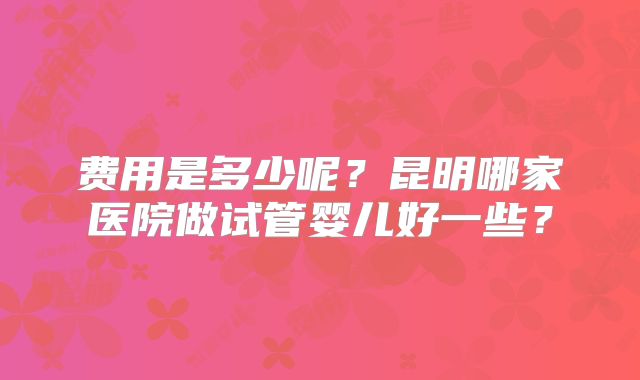 费用是多少呢?昆明哪家医院做试管婴儿好一些?