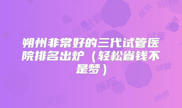 朔州非常好的三代试管医院排名出炉(轻松省钱不是梦)