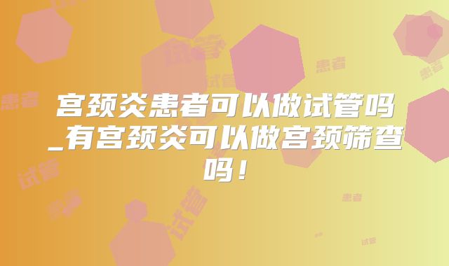 宫颈炎患者可以做试管吗_有宫颈炎可以做宫颈筛查吗!