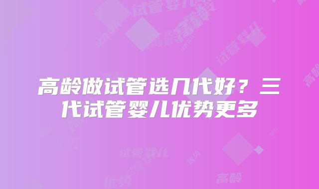 高龄做试管选几代好？三代试管婴儿优势更多