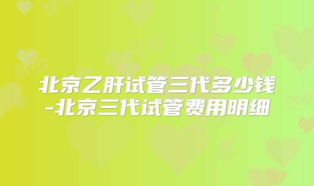 北京乙肝试管三代多少钱-北京三代试管费用明细