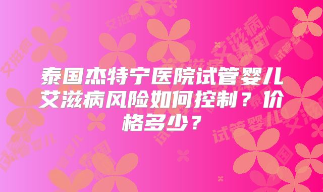 泰国杰特宁医院试管婴儿艾滋病风险如何控制?价格多少?