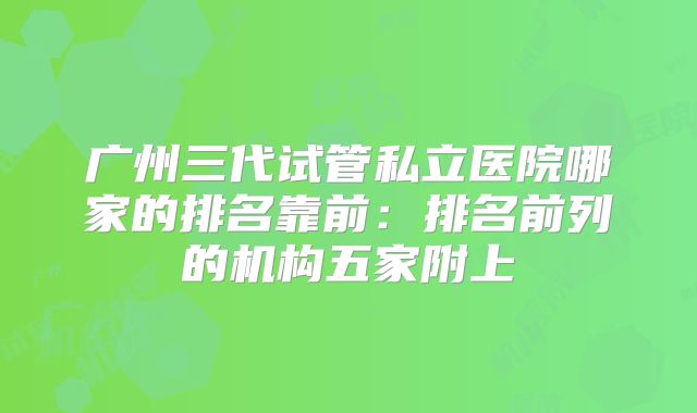 广州三代试管私立医院哪家的排名靠前:排名前列的机构五家附上
